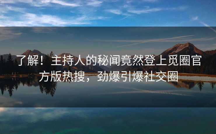 了解！主持人的秘闻竟然登上觅圈官方版热搜，劲爆引爆社交圈