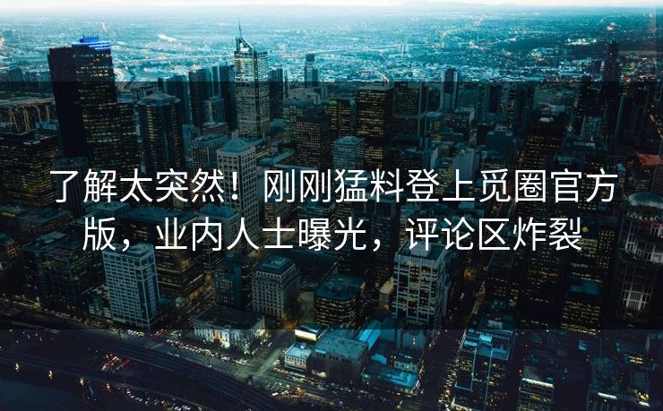 了解太突然！刚刚猛料登上觅圈官方版，业内人士曝光，评论区炸裂