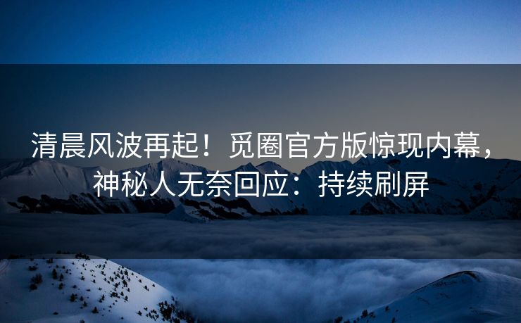 清晨风波再起！觅圈官方版惊现内幕，神秘人无奈回应：持续刷屏