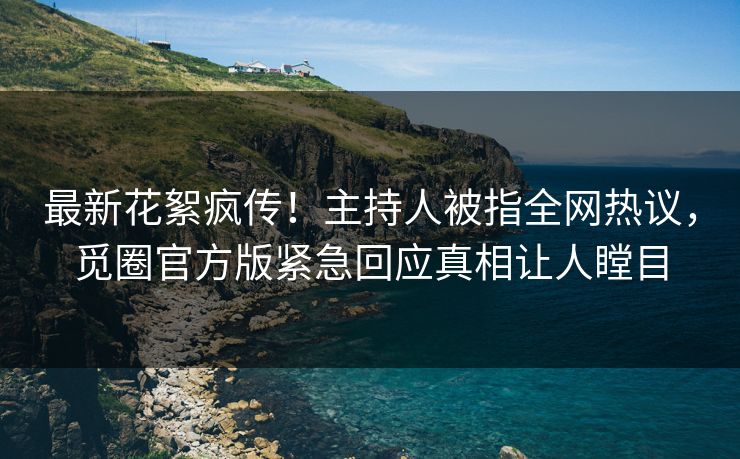 最新花絮疯传！主持人被指全网热议，觅圈官方版紧急回应真相让人瞠目