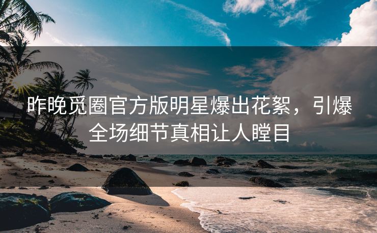 昨晚觅圈官方版明星爆出花絮，引爆全场细节真相让人瞠目