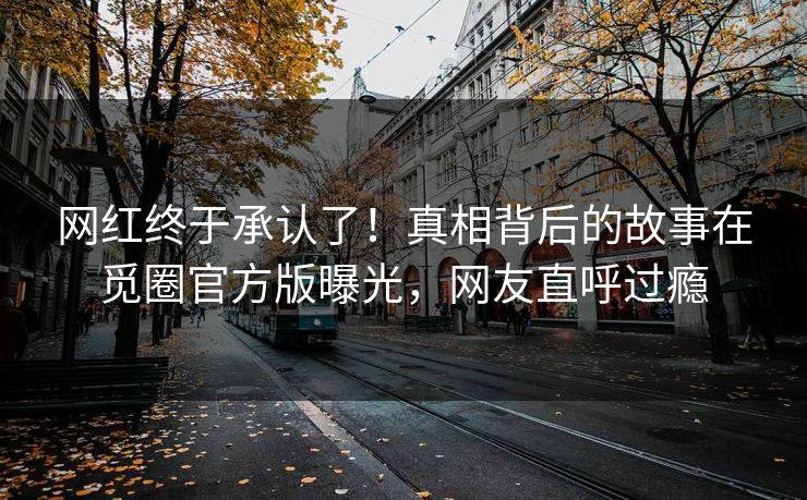 网红终于承认了！真相背后的故事在觅圈官方版曝光，网友直呼过瘾