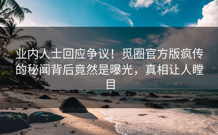 业内人士回应争议！觅圈官方版疯传的秘闻背后竟然是曝光，真相让人瞠目