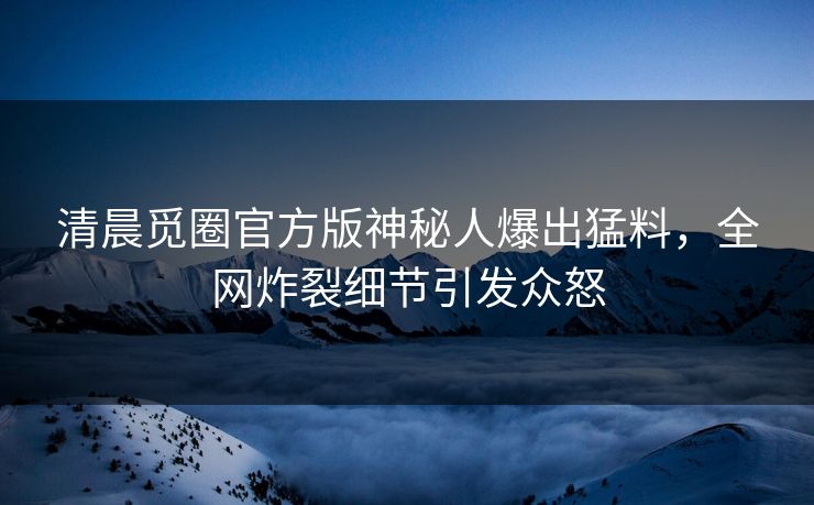清晨觅圈官方版神秘人爆出猛料，全网炸裂细节引发众怒