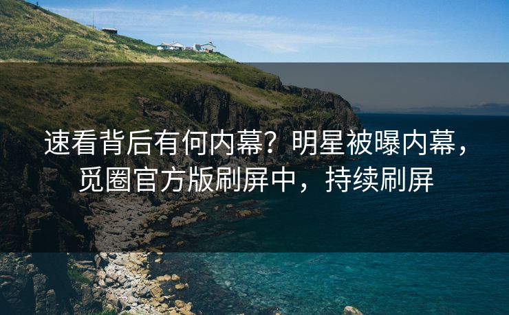 速看背后有何内幕？明星被曝内幕，觅圈官方版刷屏中，持续刷屏