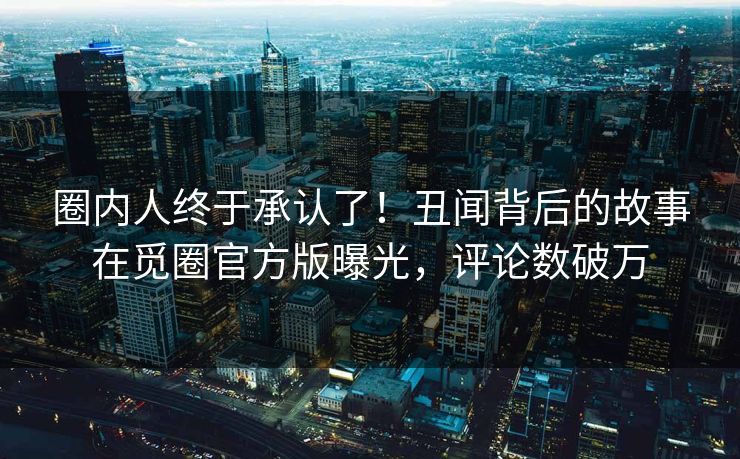 圈内人终于承认了！丑闻背后的故事在觅圈官方版曝光，评论数破万