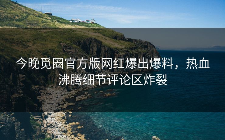 今晚觅圈官方版网红爆出爆料，热血沸腾细节评论区炸裂