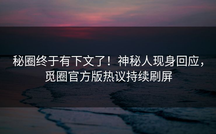秘圈终于有下文了！神秘人现身回应，觅圈官方版热议持续刷屏