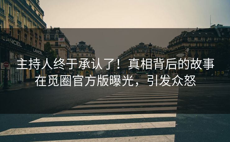 主持人终于承认了！真相背后的故事在觅圈官方版曝光，引发众怒