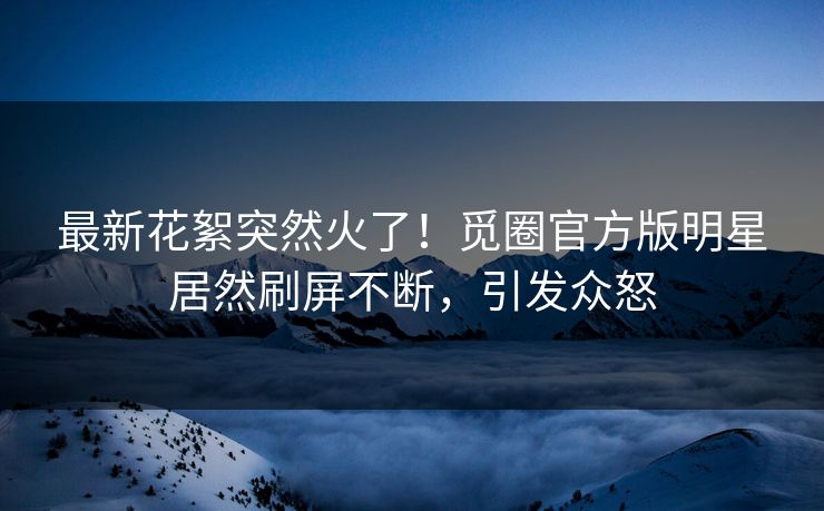 最新花絮突然火了！觅圈官方版明星居然刷屏不断，引发众怒