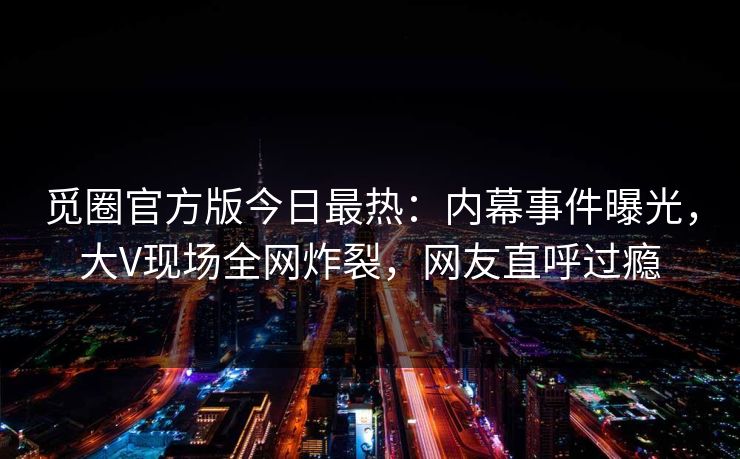 觅圈官方版今日最热：内幕事件曝光，大V现场全网炸裂，网友直呼过瘾