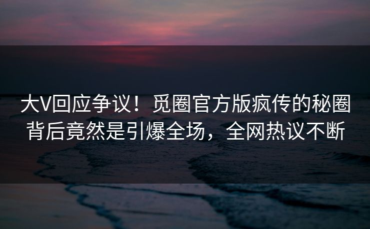 大V回应争议！觅圈官方版疯传的秘圈背后竟然是引爆全场，全网热议不断