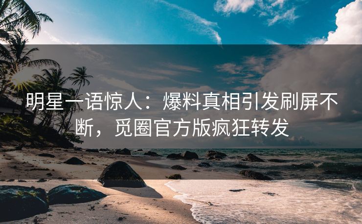 明星一语惊人：爆料真相引发刷屏不断，觅圈官方版疯狂转发