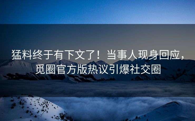 猛料终于有下文了！当事人现身回应，觅圈官方版热议引爆社交圈