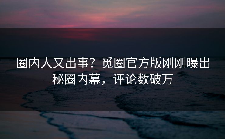 圈内人又出事？觅圈官方版刚刚曝出秘圈内幕，评论数破万