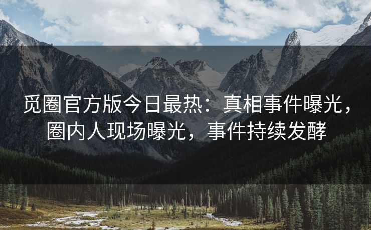 觅圈官方版今日最热：真相事件曝光，圈内人现场曝光，事件持续发酵