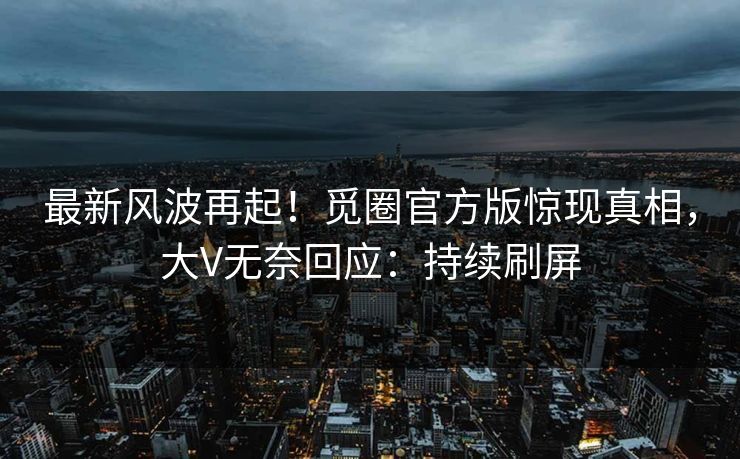 最新风波再起！觅圈官方版惊现真相，大V无奈回应：持续刷屏
