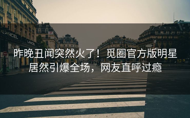 昨晚丑闻突然火了！觅圈官方版明星居然引爆全场，网友直呼过瘾