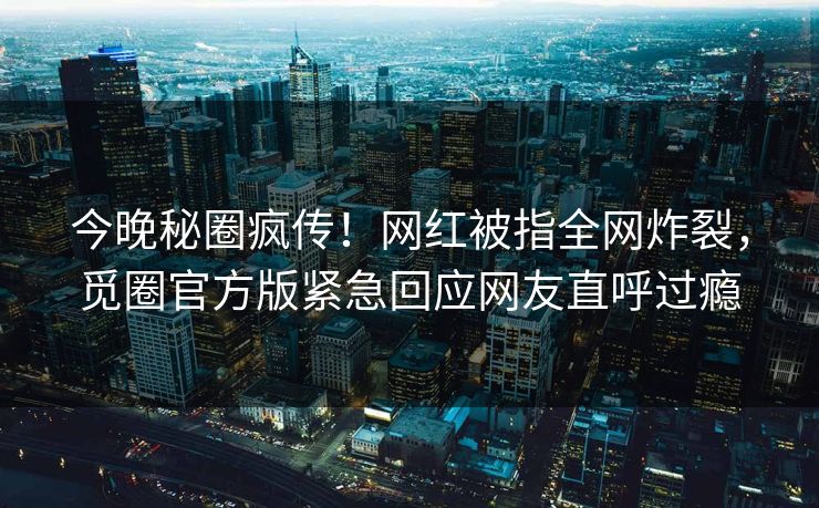 今晚秘圈疯传！网红被指全网炸裂，觅圈官方版紧急回应网友直呼过瘾