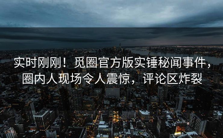 实时刚刚！觅圈官方版实锤秘闻事件，圈内人现场令人震惊，评论区炸裂