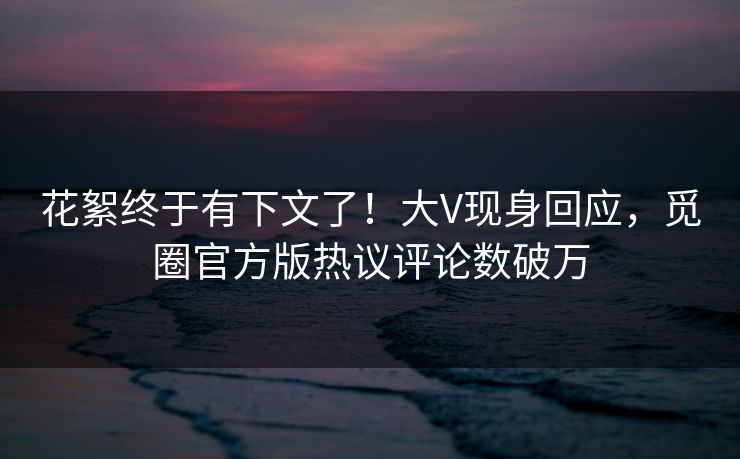 花絮终于有下文了！大V现身回应，觅圈官方版热议评论数破万