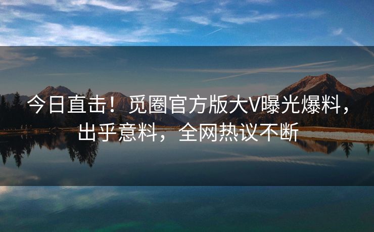 今日直击！觅圈官方版大V曝光爆料，出乎意料，全网热议不断