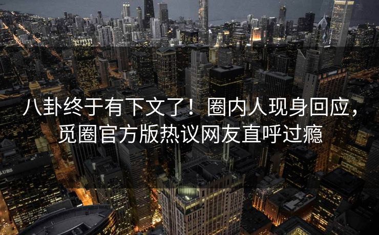 八卦终于有下文了！圈内人现身回应，觅圈官方版热议网友直呼过瘾