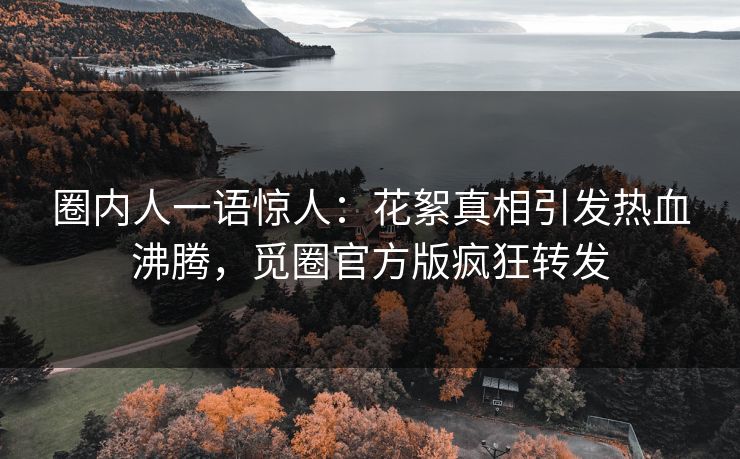 圈内人一语惊人：花絮真相引发热血沸腾，觅圈官方版疯狂转发