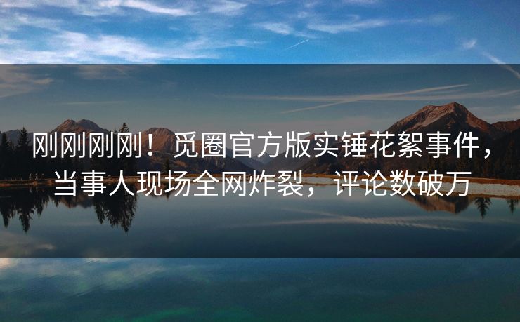 刚刚刚刚！觅圈官方版实锤花絮事件，当事人现场全网炸裂，评论数破万