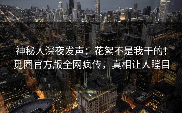 神秘人深夜发声：花絮不是我干的！觅圈官方版全网疯传，真相让人瞠目
