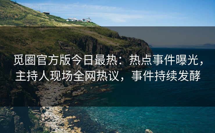 觅圈官方版今日最热：热点事件曝光，主持人现场全网热议，事件持续发酵