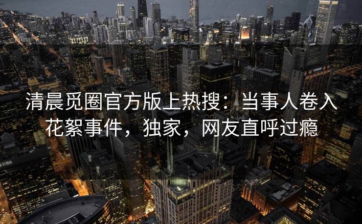 清晨觅圈官方版上热搜：当事人卷入花絮事件，独家，网友直呼过瘾