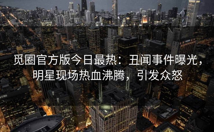 觅圈官方版今日最热：丑闻事件曝光，明星现场热血沸腾，引发众怒