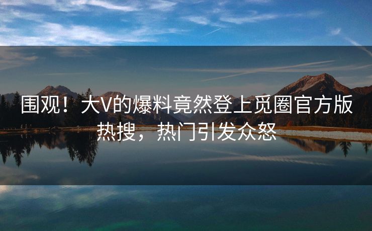 围观！大V的爆料竟然登上觅圈官方版热搜，热门引发众怒