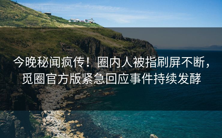 今晚秘闻疯传！圈内人被指刷屏不断，觅圈官方版紧急回应事件持续发酵