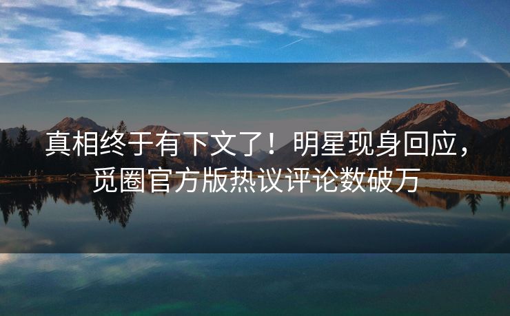 真相终于有下文了！明星现身回应，觅圈官方版热议评论数破万