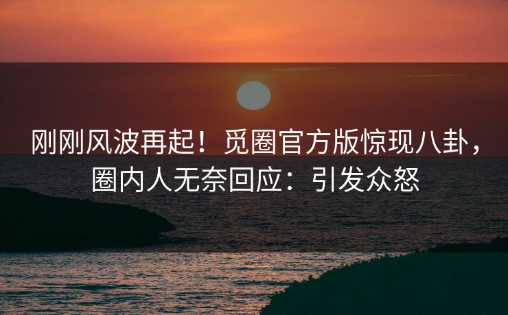 刚刚风波再起！觅圈官方版惊现八卦，圈内人无奈回应：引发众怒