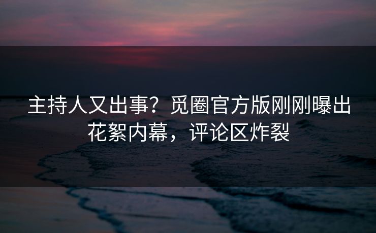 主持人又出事？觅圈官方版刚刚曝出花絮内幕，评论区炸裂