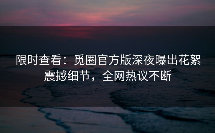 限时查看：觅圈官方版深夜曝出花絮震撼细节，全网热议不断
