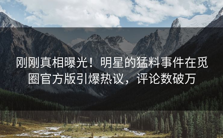 刚刚真相曝光！明星的猛料事件在觅圈官方版引爆热议，评论数破万