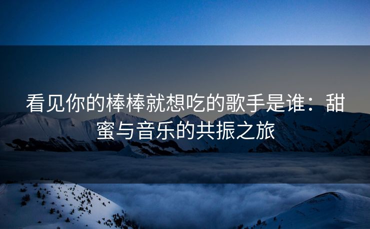 看见你的棒棒就想吃的歌手是谁：甜蜜与音乐的共振之旅