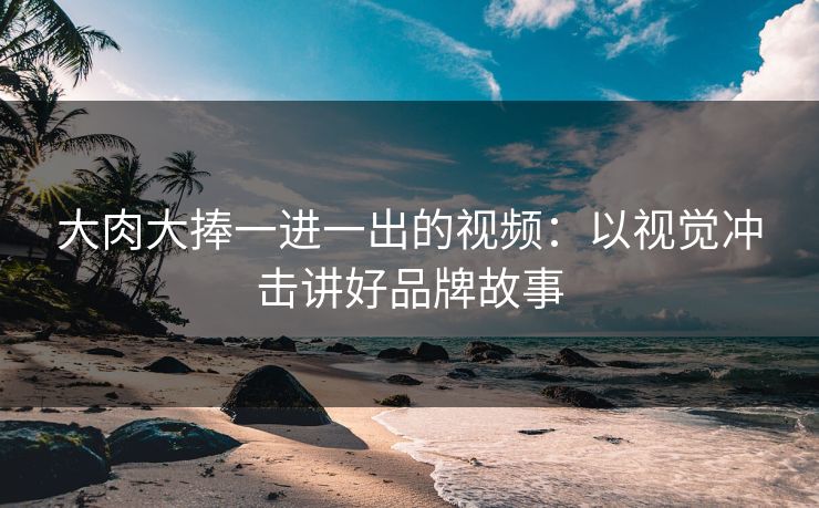 大肉大捧一进一出的视频：以视觉冲击讲好品牌故事