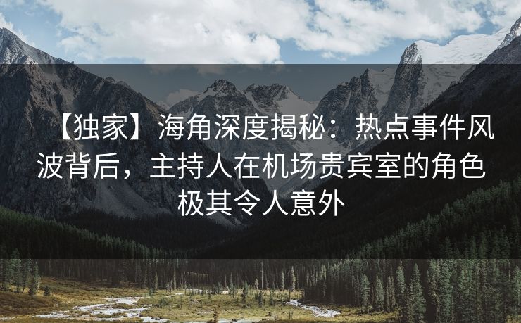 【独家】海角深度揭秘：热点事件风波背后，主持人在机场贵宾室的角色极其令人意外