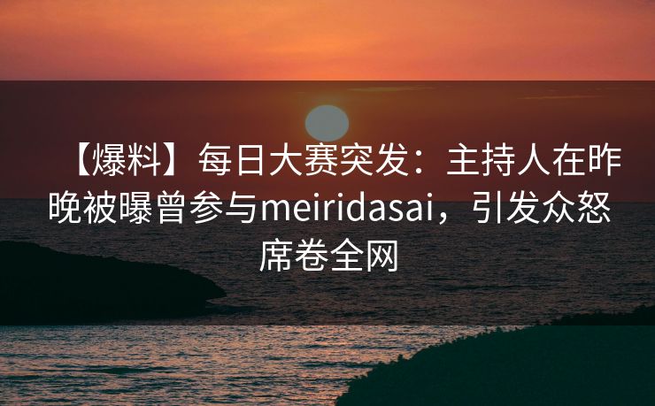 【爆料】每日大赛突发：主持人在昨晚被曝曾参与meiridasai，引发众怒席卷全网