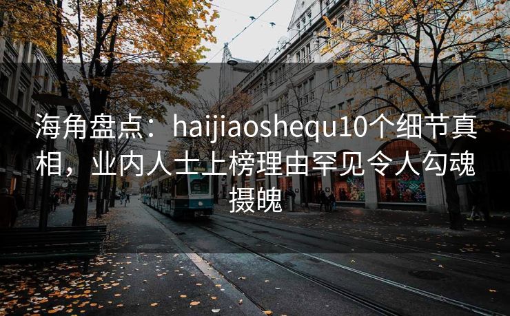 海角盘点：haijiaoshequ10个细节真相，业内人士上榜理由罕见令人勾魂摄魄