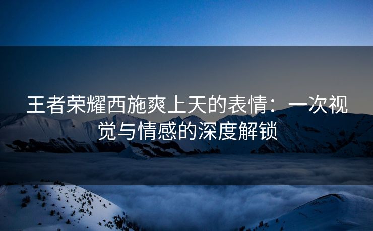 王者荣耀西施爽上天的表情：一次视觉与情感的深度解锁
