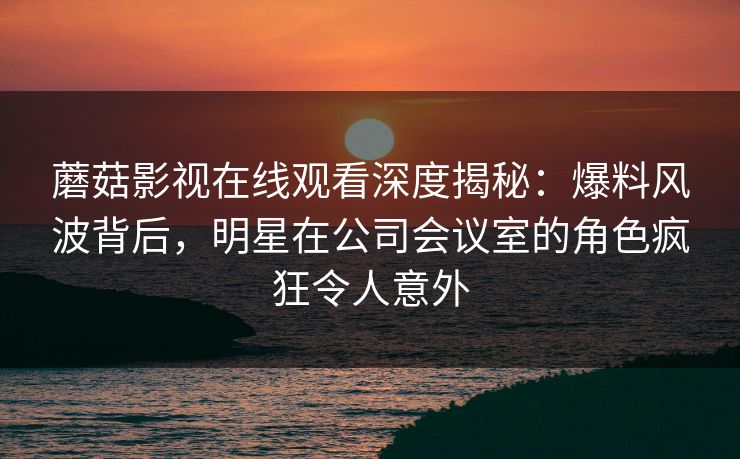 蘑菇影视在线观看深度揭秘：爆料风波背后，明星在公司会议室的角色疯狂令人意外