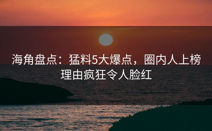 海角盘点：猛料5大爆点，圈内人上榜理由疯狂令人脸红