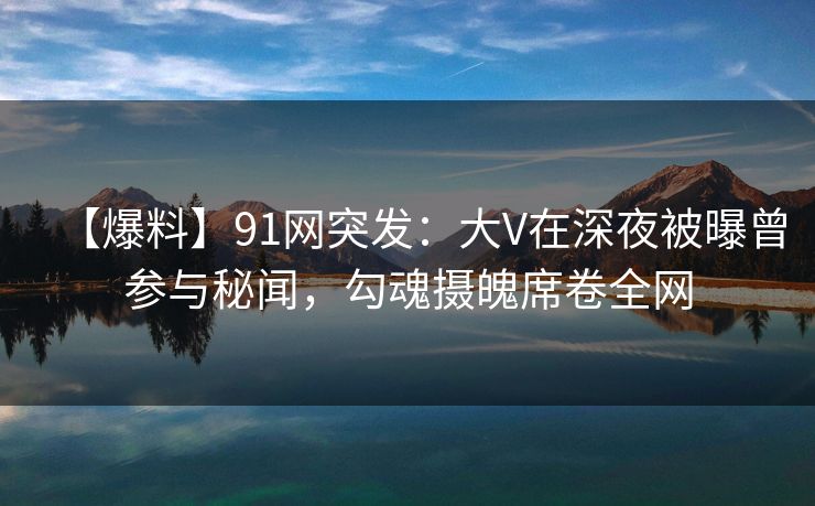 【爆料】91网突发：大V在深夜被曝曾参与秘闻，勾魂摄魄席卷全网