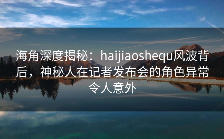 海角深度揭秘：haijiaoshequ风波背后，神秘人在记者发布会的角色异常令人意外